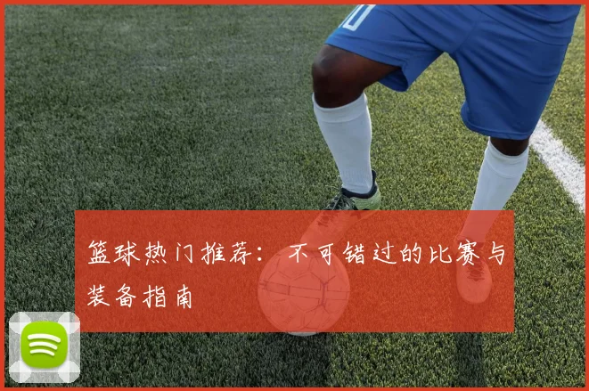 篮球热门推荐：不可错过的比赛与装备指南