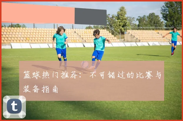 篮球热门推荐：不可错过的比赛与装备指南