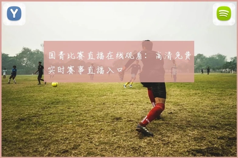 国青比赛直播在线观看：高清免费实时赛事直播入口